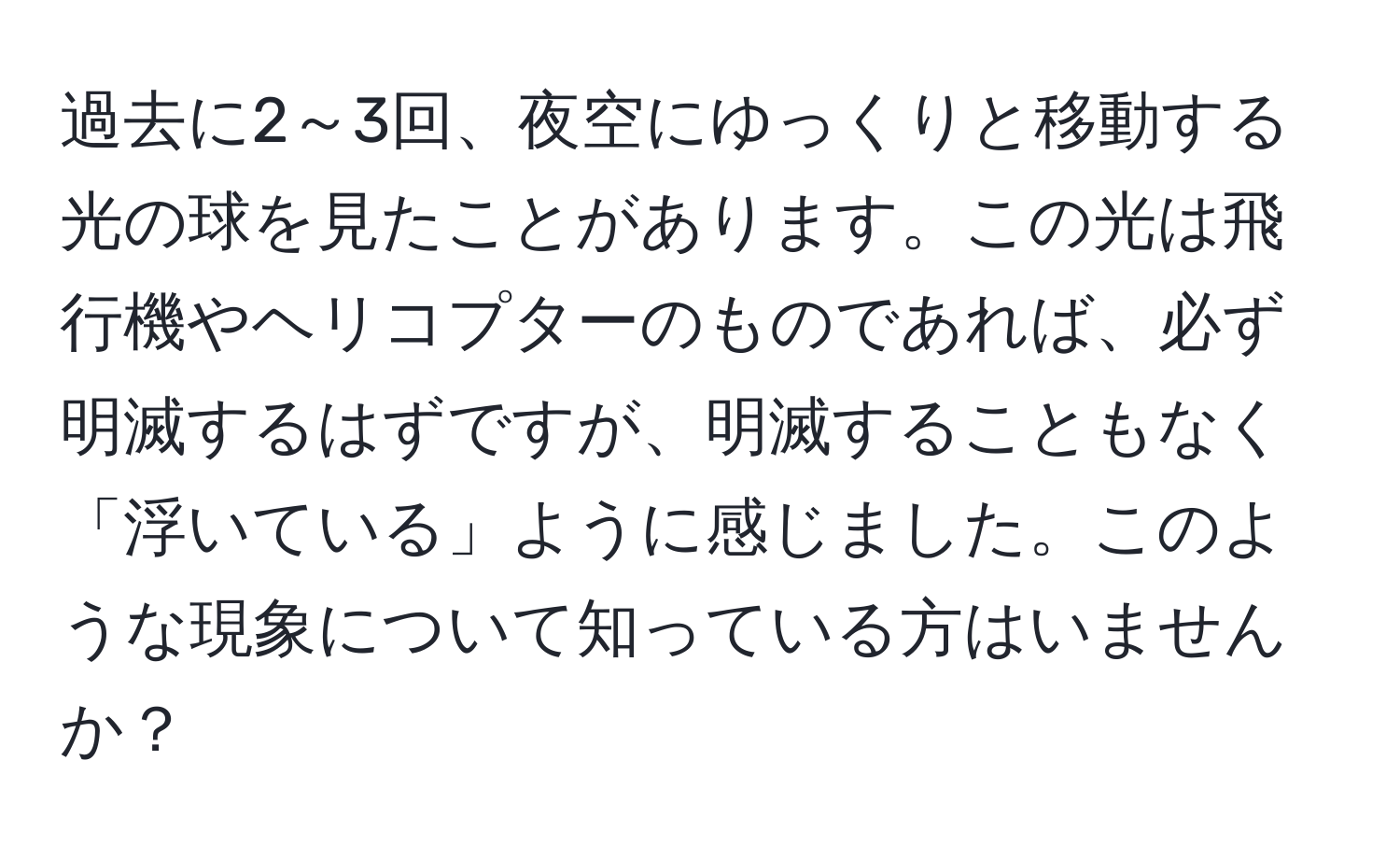 過去に2～3回、夜空にゆっくりと移動する光の球を見たことがあります。この光は飛行機やヘリコプターのものであれば、必ず明滅するはずですが、明滅することもなく「浮いている」ように感じました。このような現象について知っている方はいませんか？