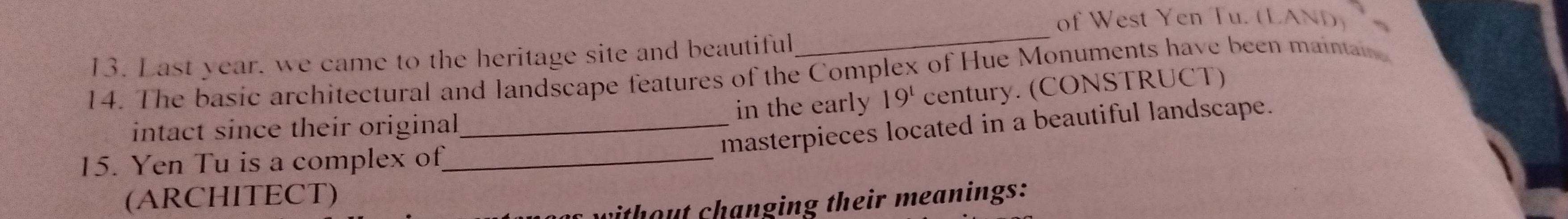 of West Yen Tu. ( 1_A (ND) 
13. Last year. we came to the heritage site and beautiful 
_ 
14. The basic architectural and landscape features of the Complex of Hue Monuments have been mainain 
intact since their original_ in the early 19^1 century. (CONSTRUCT) 
masterpieces located in a beautiful landscape. 
15. Yen Tu is a complex of_ 
(ARCHITECT) 
with out changing their meanings: