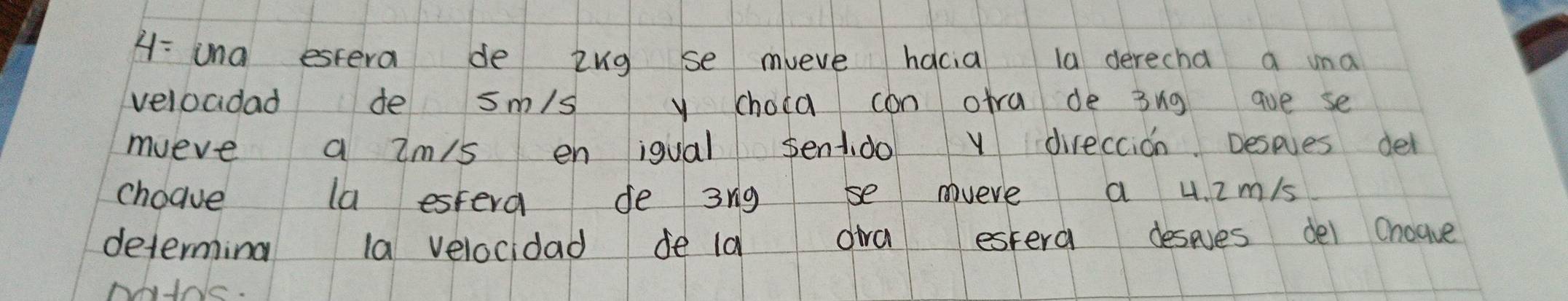 A: una estera de ing se mveve hacia la derecha a una 
veloadad de sm/s y choca can ofra de 3ng ave se 
mueve a im/s en igual sentdo v direccion Despves del 
choave la estera de 3rg se mveve a 4. i m/s
determina la velocidad de ld dia estera deses dei chogve