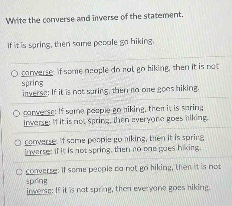 Write the converse and inverse of the statement.
If it is spring, then some people go hiking.
converse: If some people do not go hiking, then it is not
spring
inverse: If it is not spring, then no one goes hiking.
converse: If some people go hiking, then it is spring
inverse: If it is not spring, then everyone goes hiking.
converse: If some people go hiking, then it is spring
inverse: If it is not spring, then no one goes hiking.
converse: If some people do not go hiking, then it is not
spring
inverse: If it is not spring, then everyone goes hiking.