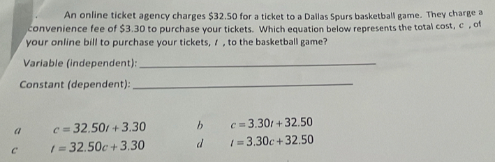 An online ticket agency charges $32.50 for a ticket to a Dallas Spurs basketball game. They charge a
convenience fee of $3.30 to purchase your tickets. Which equation below represents the total cost, c , of
your online bill to purchase your tickets, / , to the basketball game?
Variable (independent):_
Constant (dependent):
_
a c=32.50t+3.30 b c=3.30t+32.50
C t=32.50c+3.30 d t=3.30c+32.50