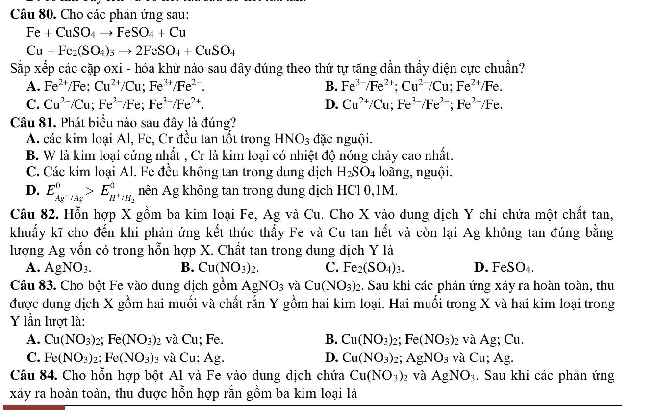 Cho các phản ứng sau:
Fe+CuSO_4to FeSO_4+Cu
Cu+Fe_2(SO_4)_3to 2FeSO_4+CuSO_4
Sắp xếp các cặp oxi - hóa khử nào sau đây đúng theo thứ tự tăng dần thấy điện cực chuẩn?
A. Fe^(2+)/Fe;Cu^(2+)/Cu;Fe^(3+)/Fe^(2+). B. Fe^(3+)/Fe^(2+);Cu^(2+)/Cu;Fe^(2+)/Fe.
C. Cu^(2+)/Cu;Fe^(2+)/Fe;Fe^(3+)/Fe^(2+). D. Cu^(2+)/Cu;Fe^(3+)/Fe^(2+);Fe^(2+)/Fe.
Câu 81. Phát biểu nào sau đây là đúng?
A. các kim loại Al, Fe, Cr đều tan tốt trong HNO_3 đặc nguội.
B. W là kim loại cứng nhất , Cr là kim loại có nhiệt độ nóng chảy cao nhất.
C. Các kim loại Al. Fe đều không tan trong dung dịch H_2SO_4 loãng, nguội.
D. E_Ag^+/Ag^0>E_H^+/H_2^0 nên Ag không tan trong dung dịch HCl 0,1M.
Câu 82. Hỗn hợp X gồm ba kim loại Fe, Ag và Cu. Cho X vào dung dịch Y chỉ chứa một chất tan,
khuẩy kĩ cho đến khi phản ứng kết thúc thấy Fe và Cu tan hết và còn lại Ag không tan đúng bằng
lượng Ag vốn có trong hỗn hợp X. Chất tan trong dung dịch Y là
A. AgNO_3. B. Cu(NO_3)_2. C. Fe_2(SO_4)_3. D. FeSO₄.
Câu 83. Cho bột Fe vào dung dịch gồm AgNO_3 và Cu(NO_3)_2 :. Sau khi các phản ứng xảy ra hoàn toàn, thu
được dung dịch X gồm hai muối và chất rắn Y gồm hai kim loại. Hai muối trong X và hai kim loại trong
Y lần lượt là:
A. Cu(NO_3)_2; Fe (NO_3)_2 và Cu; Fe. B. Cu(NO_3)_2 Fe(NO_3) 2 và Ag; Cu.
C. Fe(NO_3)_2; Fe(NO_3) 03 và Cu; Ag. D. Cu(NO_3): 2; AgNO_3 và Cu; Ag.
Câu 84. Cho hỗn hợp bột Al và Fe vào dung dịch chứa Cu(NO_3)_2 và AgNO_3. Sau khi các phản ứng
xảy ra hoàn toàn, thu được hỗn hợp rắn gồm ba kim loại là