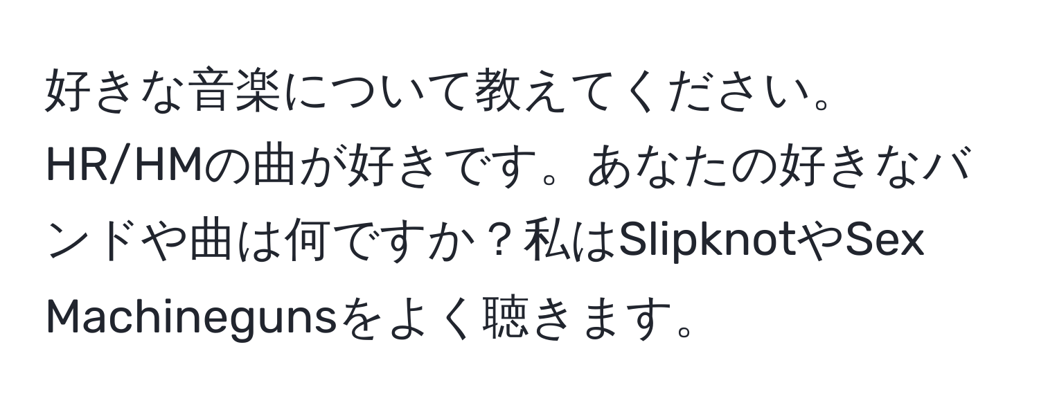 好きな音楽について教えてください。HR/HMの曲が好きです。あなたの好きなバンドや曲は何ですか？私はSlipknotやSex Machinegunsをよく聴きます。