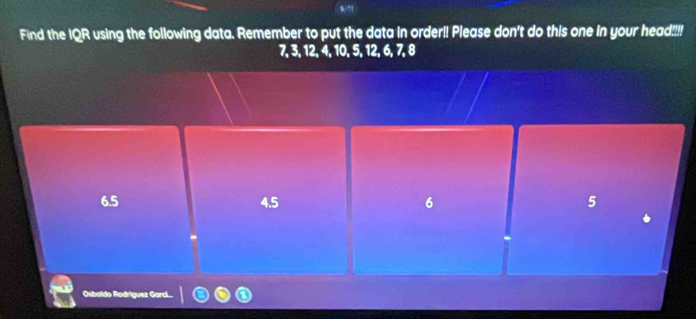 0/?1
Find the IQR using the following data. Remember to put the data in order!! Please don't do this one in your head!!!!
7, 3, 12, 4, 10, 5, 12, 6, 7, 8
6.5 4.5 6 5
Osbaldo Rodríguez Garc....