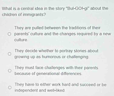 What is a central idea in the story "Bul-GOI-gi" about the
children of immigrants?
They are pulled between the traditions of their
parents' culture and the changes required by a new
culture
They decide whether to portray stories about
growing up as humorous or challenging
They must face challenges with their parents
because of generational differences
They have to either work hard and succeed or be
independent and well-liked