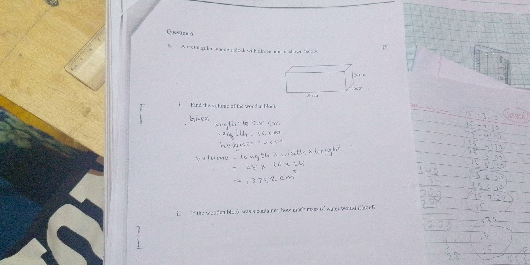 A rectangular wooden block with dimensions is shown below. 
[3] 
_ 
i. Find the volume of the wooden block. 
Jate_ 
Saathi 
ii. If the wooden block was a container, how much mass of water would it hold?