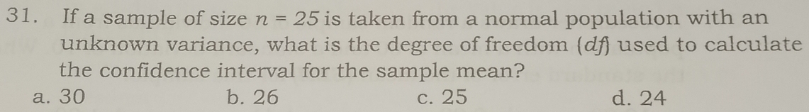 If a sample of size n=25 is taken from a normal population with an
unknown variance, what is the degree of freedom (df) used to calculate
the confidence interval for the sample mean?
a. 30 b. 26 c. 25 d. 24