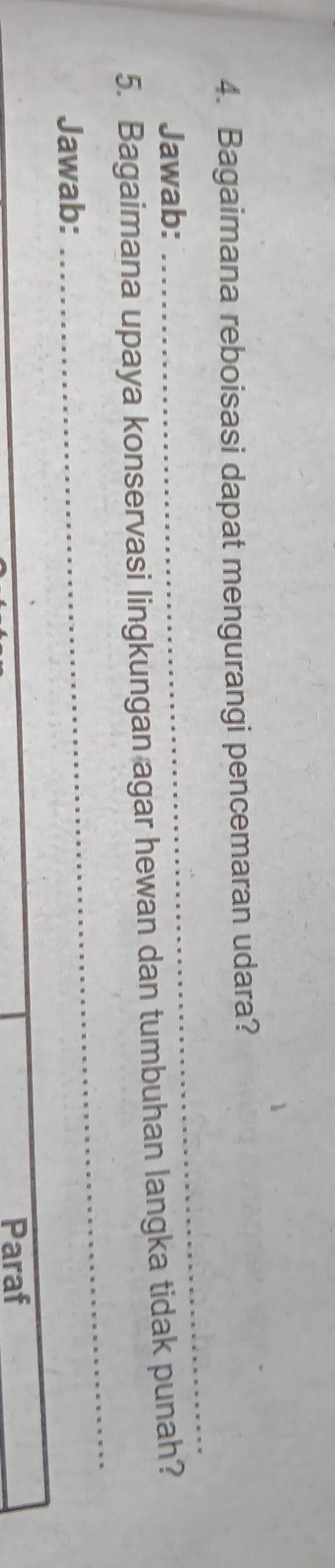 Bagaimana reboisasi dapat mengurangi pencemaran udara? 
Jawab: 
_ 
_ 
5. Bagaimana upaya konservasi lingkungan agar hewan dan tumbuhan langka tidak punah? 
Jawab: 
Paraf