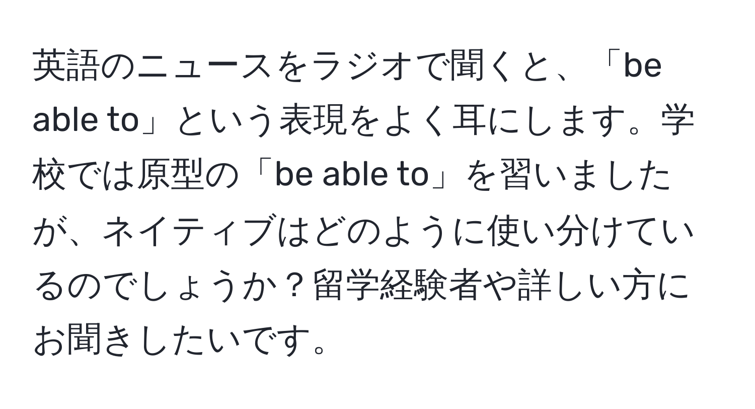 英語のニュースをラジオで聞くと、「be able to」という表現をよく耳にします。学校では原型の「be able to」を習いましたが、ネイティブはどのように使い分けているのでしょうか？留学経験者や詳しい方にお聞きしたいです。