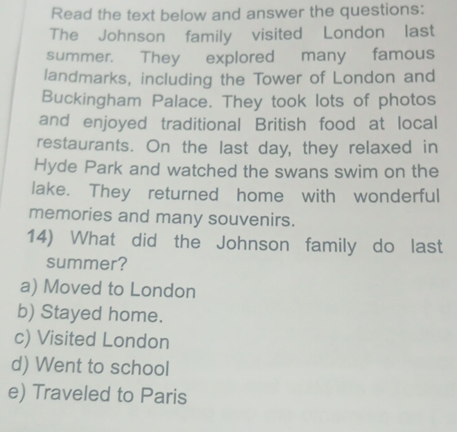 Read the text below and answer the questions:
The Johnson family visited London last
summer. They explored many famous
landmarks, including the Tower of London and
Buckingham Palace. They took lots of photos
and enjoyed traditional British food at local
restaurants. On the last day, they relaxed in
Hyde Park and watched the swans swim on the
lake. They returned home with wonderful
memories and many souvenirs.
14) What did the Johnson family do last
summer?
a) Moved to London
b) Stayed home.
c) Visited London
d) Went to school
e) Traveled to Paris