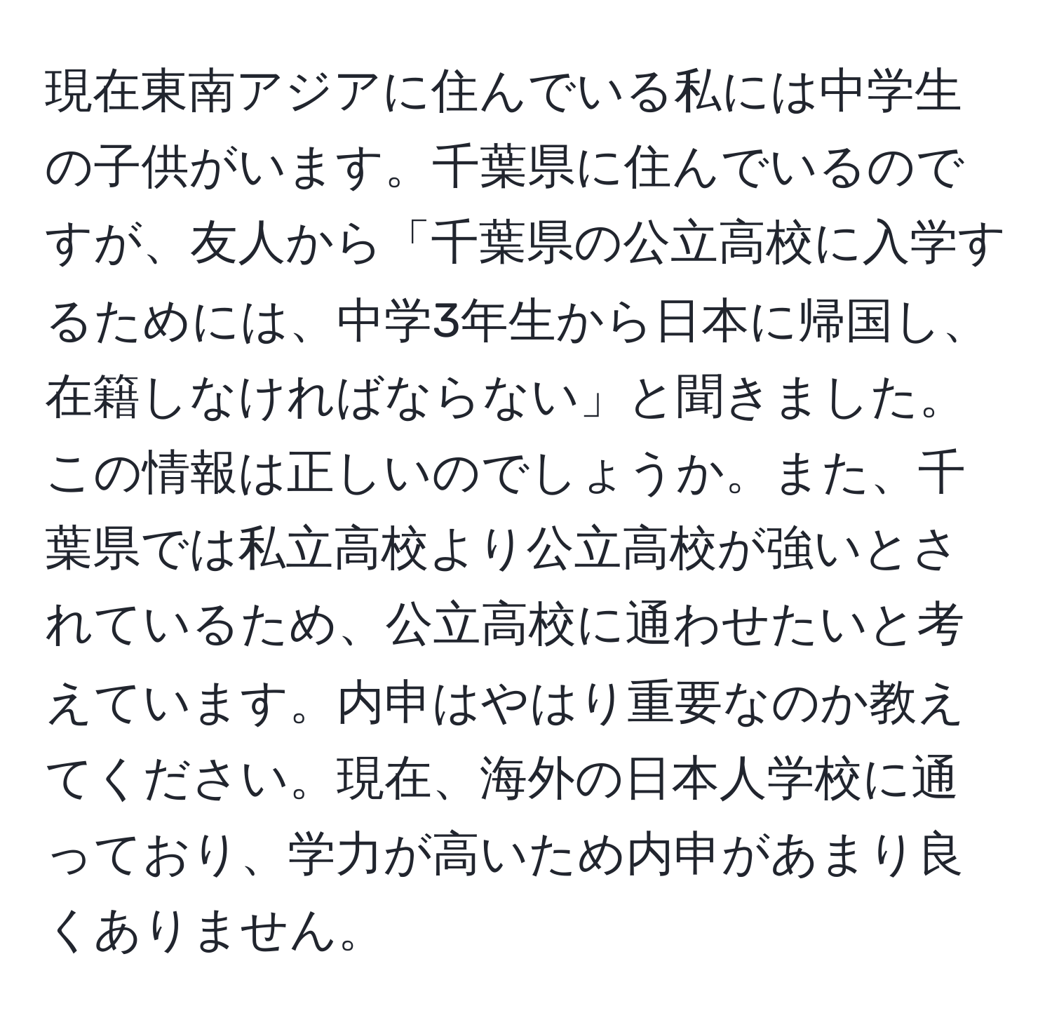 現在東南アジアに住んでいる私には中学生の子供がいます。千葉県に住んでいるのですが、友人から「千葉県の公立高校に入学するためには、中学3年生から日本に帰国し、在籍しなければならない」と聞きました。この情報は正しいのでしょうか。また、千葉県では私立高校より公立高校が強いとされているため、公立高校に通わせたいと考えています。内申はやはり重要なのか教えてください。現在、海外の日本人学校に通っており、学力が高いため内申があまり良くありません。