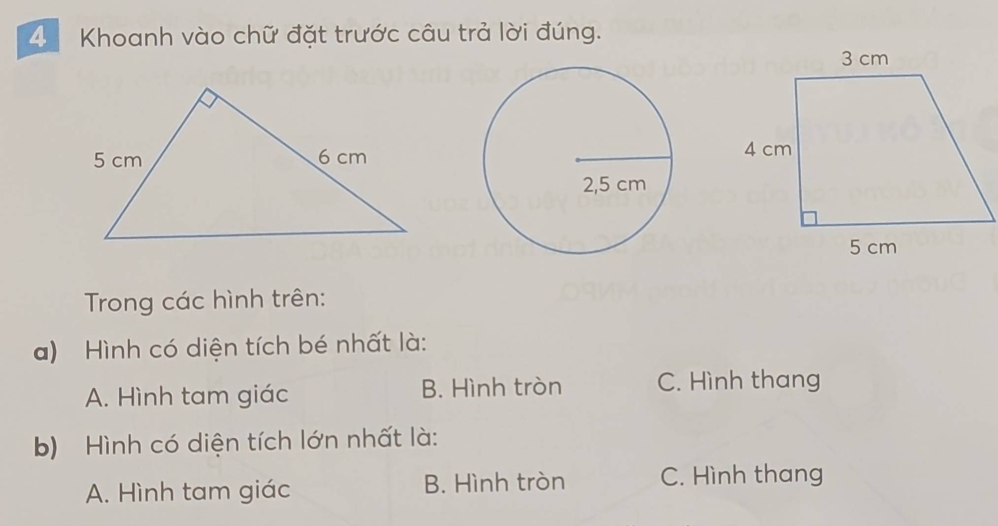 Khoanh vào chữ đặt trước câu trả lời đúng.
Trong các hình trên:
a) Hình có diện tích bé nhất là:
A. Hình tam giác
B. Hình tròn C. Hình thang
b) Hình có diện tích lớn nhất là:
A. Hình tam giác B. Hình tròn
C. Hình thang