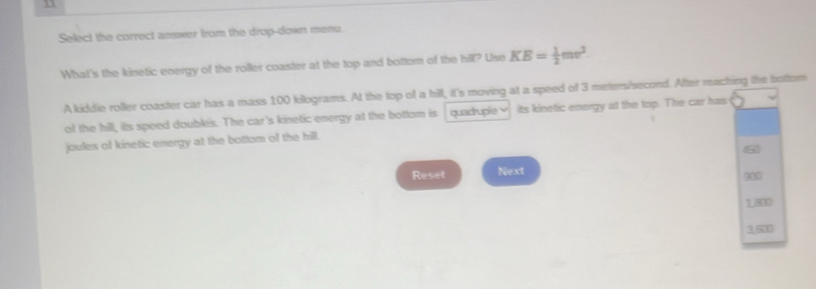 Select the correct answer from the drop-down menu. 
What's the kinetic energy of the roller coaster at the top and bottom of the hill? Use KE= 1/2 mv^2. 
A kiddie roller coaster car has a mass 100 kilograms. At the top of a hill, it's moving at a speed of 3 meters/second. After reaching the bottom 
of the hill, its speed doubles. The car's kinetic energy at the bottom is quadruple √ its kinetic energy at the top. The car has 
joules of kinetic energy at the bottom of the hill. 
8 
Reset Next
1.800
3,500