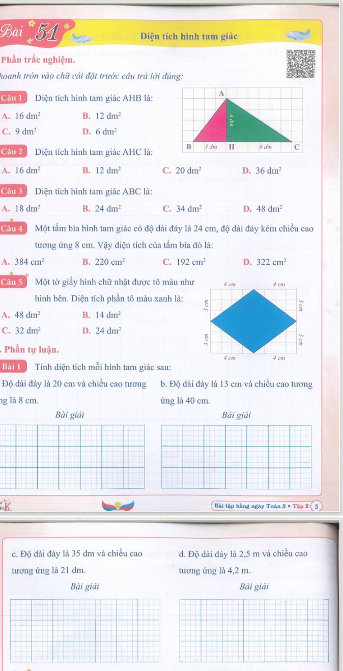 Bai 51 Diện tích hình tam giác
Phần trắc nghiệm.
hoanh tròn vào chữ cái đặt trước câu trả lời đúng:
Câu 1 - Diện tích hình tam giác AHB là:
A. 16dm^2 B. 12dm^2
C. 9dm^2 D. 6dm^2
Câu 2  Diện tích hình tam giác AHC là:
A. 16dm^2 B. 12dm^2 C. 20dm^2 D. 36dm^2
Câu 3 Diện tích hình tam giác ABC là:
A. 18dm^2 B. 24dm^2 C. 34dm^2 D. 48dm^2
Cầu 4 Một tấm bìa hình tam giác có độ dài đáy là 24 cm, độ dài đáy kém chiều cao
tương ứng 8 cm. Vậy diện tích của tấm bìa đó là:
A. 384cm^2 B. 220cm^2 C. 192cm^2 D. 322cm^2
Câu 5  Một tờ giấy hình chữ nhật được tô màu như
hình bên. Diện tích phần tô màu xanh là:
A. 48dm^2 B. 14dm^2
C. 32dm^2 D. 24dm^2
Phần tự luận.
Bài 1  Tính diện tích mỗi hình tam giác sau:
Độ dài đáy là 20 cm và chiều cao tương b. Độ dài đáy là 13 cm và chiều cao tương
ng là 8 cm. ứng là 40 cm.
Bài giải Bài giải
K
Bài tập hằng ngày Toán 5 5· Tip2(5
c. Độ đài đáy là 35 dm và chiều cao d. Độ dài đáy là 2,5 m và chiều cao
tương ứng là 21 dm. tương ứng là 4,2 m.
Bài giải Bài giải