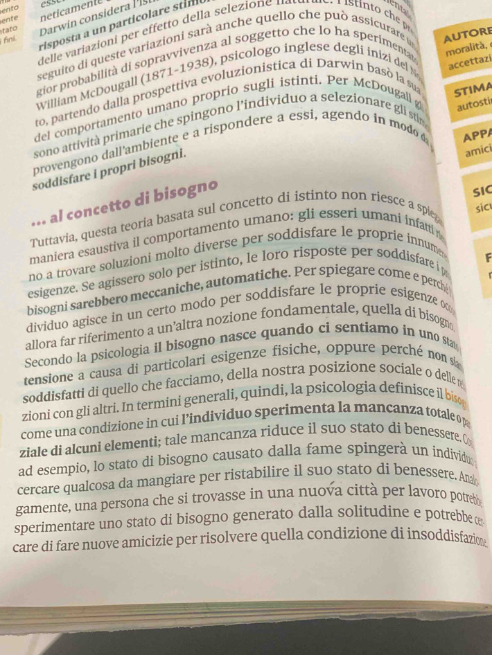 ento
esst
Darwin considera li t
tato neticamente
ental
ente
risposta a un particolare stim
delle  ariazioni          de la  selez o   u  
fini.
seguito di queste variazioni sarà anche quello che può assicurare un
AUTORE
gior probabilità di sopravvivenza al soggetto che lo ha sperimentat
moralità, 
William McDougall (1871-1938), psicologo inglese degli inizi del N
accettazi
to, partendo dalla prospettiva evoluzionistica di Darwin basò la sua STIMA
del comportamento umano proprio sugli istinti. Per McDougall g autosti
sono attività primarie che spingono l’individuo a selezionare gli stin
provengono dall'ambiente e a rispondere a essi, agendo in modo 
soddisfare i propri bisogni.
amici
... al concetto di bisogno APPA
SIC
Tuttavia, questa teoria basata sul concetto di istinto non riesce a spieg
sic
maniera esaustiva il comportamento umano: gli esseri umani infatti 
no a trovare soluzioni molto diverse per soddisfare le proprie innumer 
F
esigenze. Se agissero solo per istinto, le loro risposte per soddisfare i p
bisogni sarebbero meccaniche, automatiche. Per spiegare come e perché
dividuo agisce in un certo modo per soddisfare le proprie esigenze o
allora far riferimento a un’altra nozione fondamentale, quella di bisogn
Secondo la psicologia il bisogno nasce quando ci sentiamo in uno stat
tensione a causa di particolari esigenze fisiche, oppure perché non sh
soddisfatti di quello che facciamo, della nostra posizione sociale o delle r
zioni con gli altri. In termini generali, quindi, la psicologia definisce il bisog
come una condizione in cui l’individuo sperimenta la mancanza totale op
ziale di alcuni elementi; tale mancanza riduce il suo stato di benessere. C
ad esempio, lo stato di bisogno causato dalla fame spingerà un individu
cercare qualcosa da mangiare per ristabilire il suo stato di benessere. Ana
gamente, una persona che si trovasse in una nuova città per lavoro potreb
sperimentare uno stato di bisogno generato dalla solitudine e potrebbe c
care di fare nuove amicizie per risolvere quella condizione di insoddisfazione