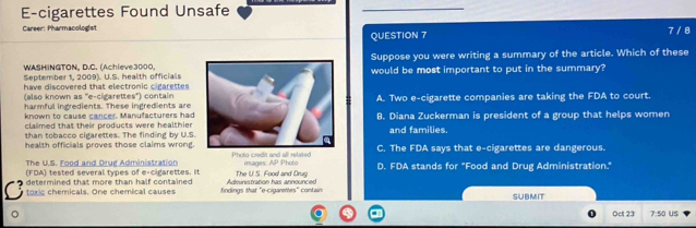 E-cigarettes Found Unsafe
_
Career: Pharmacologist
QUESTION 7 7 / 8
WASHINGTON, D.C. (Achieve3000.Suppose you were writing a summary of the article. Which of these
September 1, 2009). U.S. health officialswould be most important to put in the summary?
have discovered that electronic cigarettes
(also known as 'e-cigarettes") contain
harmful ingredients. These ingredients are A. Two e-cigarette companies are taking the FDA to court.
known to cause cancer. Manufacturers had
claimed that their products were healthierB. Diana Zuckerman is president of a group that helps women
than tobacco cigarettes. The finding by U.S.and families.
health officials proves those claims wrong. Photo credit and all related C. The FDA says that e-cigarettes are dangerous.
The U.S. Food and Drug Administration
(FDA) tested several types of e-cigarettes. It The U. S. Food and Drug images:  1/3  Photo D. FDA stands for "Food and Drug Administration."
determined that more than half contained findings that "e-cigarettes" contain Administration has announced
toxic chemicals. One chemical causes SUBMIT
Oet 23 7:50 us