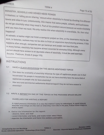 C1E B
T∈RM 4 Page 13 of 52
INDUSTRY, SCHOOLS ANd HOMES NEED POWEr
A blackout, or "rolling powor-sharing," obours when elociicly is shared by diverting it te different
towns and ciies in tum. Unfortunaiely, this means that some poople, scheols, and busknesses
do not get electricity when they need it. Part of this problen ccsurs bacause we waste electriaty
and use more then we need, Wo only realise this when electriclly is unavaliable. So, tken what
happens?
At schools, a leamer might not finish a compuler project on time, or the classroams may be loo
dork, in fictories, werkers may not be able to finish an expensive monulacturing process. If this
happens ohen enough, companies can go bankupt and poople can lose thei jebs.
In many homes, electricity has become almost essential for everyday living. Although every
person should have access to on equiiable share of electriclly. it must be used sparingl.
Sourco: Platnum, Grada 8 (page 170)
INSTRUCTIONS
5.1 HAVE A CLASS OISCUSSION ON THE ABOVE-MENTONED TOPICS
* How does the avaliabity of electricity influence the type off appilances people use in their
houssholds? Do people in households that do not have electricily have the same kind of
appliances as poople who do have electrisity ?
How are rursl and informal seitlements disadventogod if they do not have access to
clactricky?
5.2 WRITE a REPORT ON onE of ThE ToPICS iN tHE ProVideD SPace BeLow
Guidelines for Writing a réport
A ropart presents information in a way that makes it easy to unforstzed. A report should
g'rafl a roport! describe what things are like now or what shey were like in the past. Follow these slegs to
A Gather the information for the repon:
- observe, Ssten, and read
- record inarmedon and lects, and make noies about these
- orgenise the infarmadon and facts into asotons and jooics.
Complled by lze van Rensburg
Semior Educasión Speclalist: Technefogy (Froe Stete) TENM 4  Surceii Slysvulä book & Patinum (eatbesk Ortaber 2013