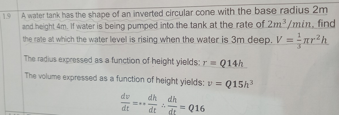 1.9 0 A water tank has the shape of an inverted circular cone with the base radius 2m
and height 4m. If water is being pumped into the tank at the rate of 2m^3/min , find 
the rate at which the water level is rising when the water is 3m deep. V= 1/3 π r^2h
The radius expressed as a function of height yields: r=Q14h
The volume expressed as a function of height yields: v=Q15h^3
 dv/dt =**  dh/dt ∴  dh/dt =Q16