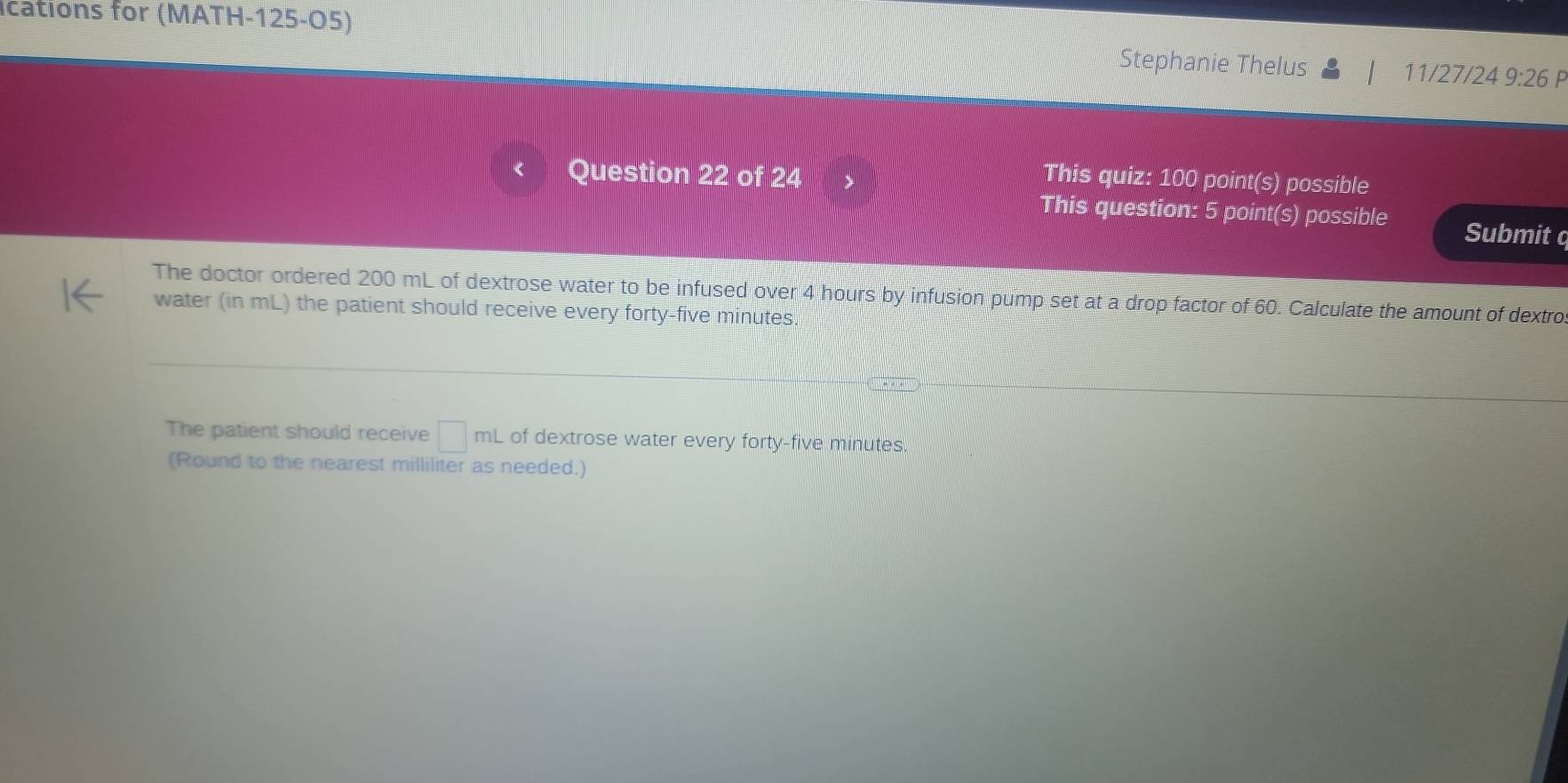 ications for (MATH-125-O5) Stephanie Thelus 11/27/24 9:26 P 
Question 22 of 24 This quiz: 100 point(s) possible 
This question: 5 point(s) possible Submit c 
The doctor ordered 200 mL of dextrose water to be infused over 4 hours by infusion pump set at a drop factor of 60. Calculate the amount of dextro 
water (in mL) the patient should receive every forty-five minutes. 
The patient should receive □ mL of dextrose water every forty-five minutes. 
(Round to the nearest milliliter as needed.)