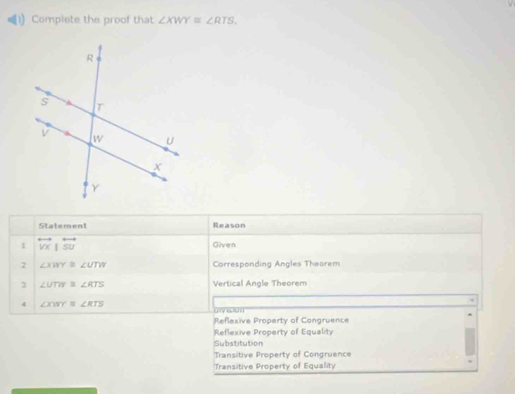 Complete the proof that ∠ XWY≌ ∠ RTS. 
Statement Reason
1 overleftrightarrow VX|overleftrightarrow SU Given
2 ∠ XWY≌ ∠ UTW Corresponding Angles Theorem
3 ∠ UTW≌ ∠ RTS Vertical Angle Theorem
4 ∠ XWY≌ ∠ RTS
uivision
Reflexive Property of Congruence
Reflexive Property of Equality
Substitution
Transitive Property of Congruence
Transitive Property of Equality