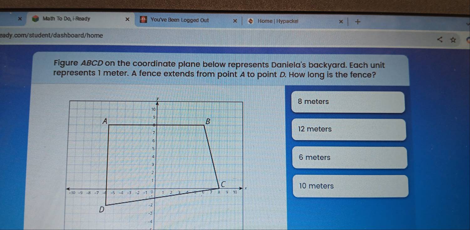 × Math To Do, i-Ready × You've Been Logged Out Home | Hypackel * |+ 
eady.com/student/dashboard/home
Figure ABCD on the coordinate plane below represents Daniela's backyard. Each unit
represents 1 meter. A fence extends from point A to point D. How long is the fence?
8 meters
12 meters
6 meters
10 meters