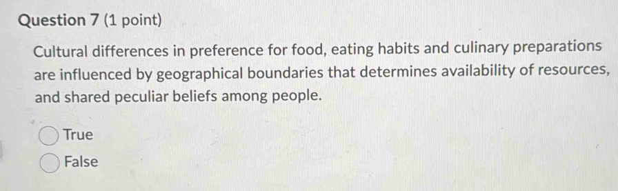 Cultural differences in preference for food, eating habits and culinary preparations
are influenced by geographical boundaries that determines availability of resources,
and shared peculiar beliefs among people.
True
False