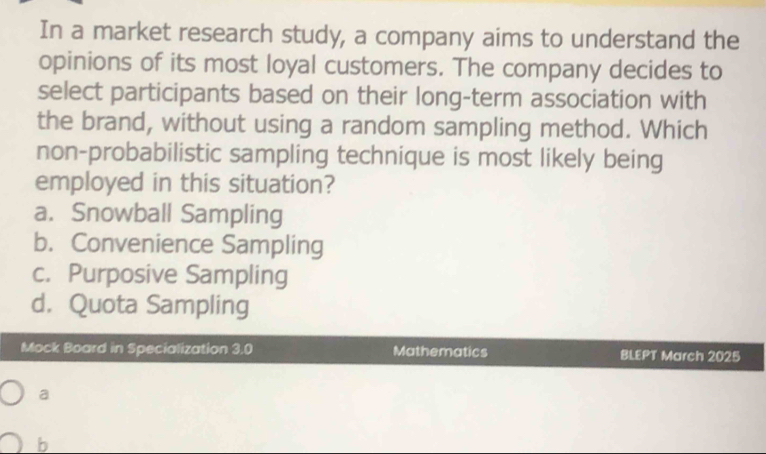 In a market research study, a company aims to understand the
opinions of its most loyal customers. The company decides to
select participants based on their long-term association with
the brand, without using a random sampling method. Which
non-probabilistic sampling technique is most likely being
employed in this situation?
a. Snowball Sampling
b. Convenience Sampling
c. Purposive Sampling
d. Quota Sampling
Mock Board in Specialization 3.0 Mathematics BLEPT March 2025
a
b