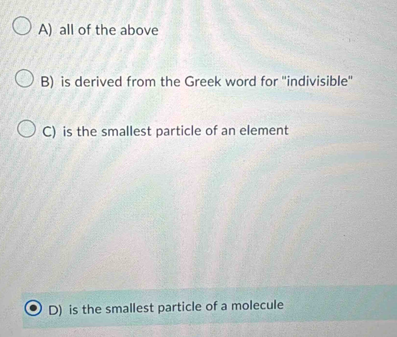 A) all of the above
B) is derived from the Greek word for "indivisible"
C) is the smallest particle of an element
D) is the smallest particle of a molecule