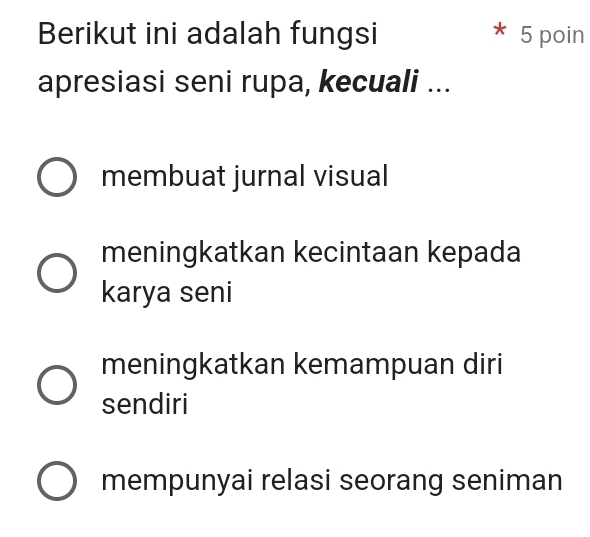 Berikut ini adalah fungsi 5 poin
apresiasi seni rupa, kecuali ...
membuat jurnal visual
meningkatkan kecintaan kepada
karya seni
meningkatkan kemampuan diri
sendiri
mempunyai relasi seorang seniman