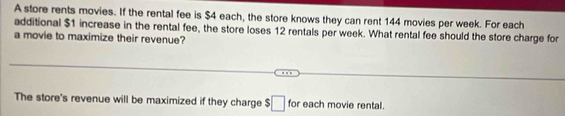 A store rents movies. If the rental fee is $4 each, the store knows they can rent 144 movies per week. For each 
additional $1 increase in the rental fee, the store loses 12 rentals per week. What rental fee should the store charge for 
a movie to maximize their revenue? 
The store's revenue will be maximized if they charge $□ for each movie rental.