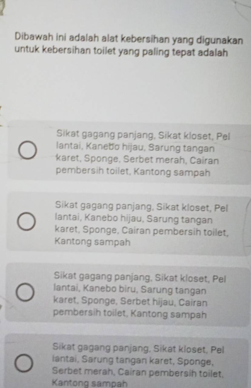 Dibawah ini adalah alat kebersihan yang digunakan
untuk kebersihan toilet yang paling tepat adalah
Sikat gagang panjang, Sikat kloset, Pel
lantai, Kanebo hijau, Sarung tangan
karet, Sponge, Serbet merah, Cairan
pembersih toilet, Kantong sampah
Sikat gagang panjang, Sikat kloset, Pel
lantai, Kanebo hijau, Sarung tangan
karet, Sponge, Cairan pembersih toilet,
Kantong sampah
Sikat gagang panjang, Sikat kloset, Pel
lantai, Kanebo bìru, Sarung tangan
karet, Sponge, Serbet hijau, Cairan
pembersih toilet, Kantong sampah
Sikat gagang panjang, Sikat kloset, Pel
lantai, Sarung tangan karet, Sponge,
Serbet merah, Cairan pembersih toilet,
Kantong sampah