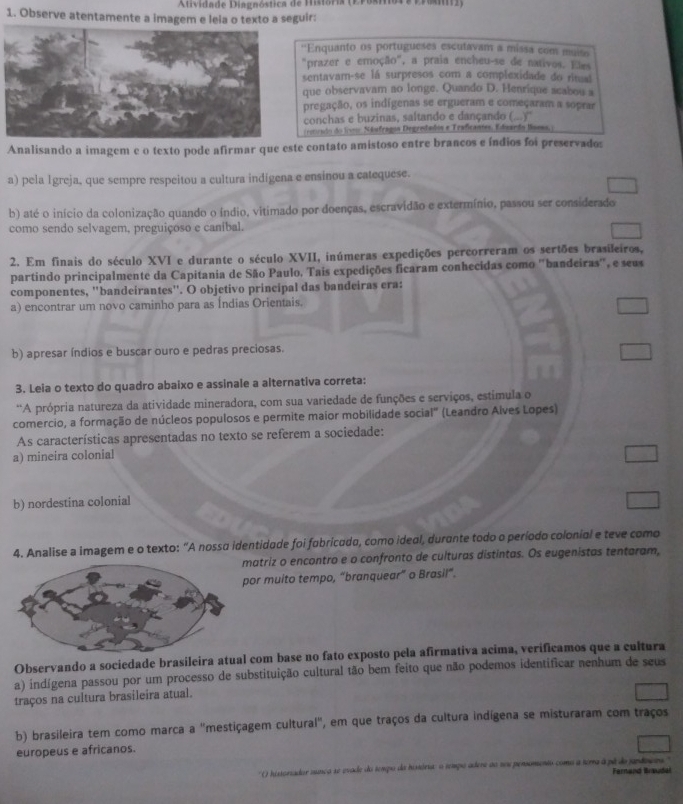 Atividade Dagnóstica de Misióri (E Posote vrmiz)
1. Observe atentamente a imagem e leia o texto a seguir:
''Enquanto os portugueses esculavam a missa com muiso
"prazer e emoção", a praia encheu-se de nativos. Eles
sentavam-se lá surpresos com a complexidade do ritual
que observavam ao longe. Quando D. Henrique acabou a
pregação, os indígenas se ergueram e começaram a soprar
conchas e buzinas, saltando e dançando (...)''
ercudo do lveo Nésfragon Degradados e Traficantes. Edieardo Baess, )
Analisando a imagem e o texto pode afirmar que este contato amistoso entre brancos e índios foi preservados
a) pela Igreja, que sempre respeitou a cultura indígena e ensinou a catequese.
b) até o início da colonização quando o índio, vitimado por doenças, escravidão e extermínio, passou ser considerado
como sendo selvagem, preguiçoso e caníbal.
2. Em finais do século XVI e durante o século XVII, inúmeras expedições percorreram os sertões brasileiros,
partindo principalmente da Capitania de São Paulo, Tais expedições ficaram conhecidas como ''bandeiras'', e seus
componentes, 'bandeirantes''. O objetivo principal das bandeiras era:
a) encontrar um novo caminho para as Índias Orientais.
b) apresar índios e buscar ouro e pedras preciosas.
3. Leia o texto do quadro abaixo e assinale a alternativa correta:
*A própria natureza da atividade mineradora, com sua variedade de funções e serviços, estimula o
comercio, a formação de núcleos populosos e permite maior mobilidade social" (Leandro Alves Lopes)
As características apresentadas no texto se referem a sociedade:
a) mineira colonial
b) nordestina colonial
4. Analise a imagem e o texto: “A nossa identidade foi fubricado, como ideal, durante todo o período colonial e teve como
matriz o encontro e o confronto de culturas distintas. Os eugenistas tentaram,
por muito tempo, “branquear” o Brasil”.
Observando a sociedade brasileira atual com base no fato exposto pela afirmativa acima, verificamos que a cultura
a) indígena passou por um processo de substituição cultural tão bem feito que não podemos identificar nenhum de seus
traços na cultura brasileira atual.
b) brasileira tem como marca a "mestiçagem cultural", em que traços da cultura indígena se misturaram com traços
europeus e africanos.
' () historiador sança se evade do tempo da história: o tempo adere ao sou pensomento como a terra à pé do jandoers'  Fern and Brauda