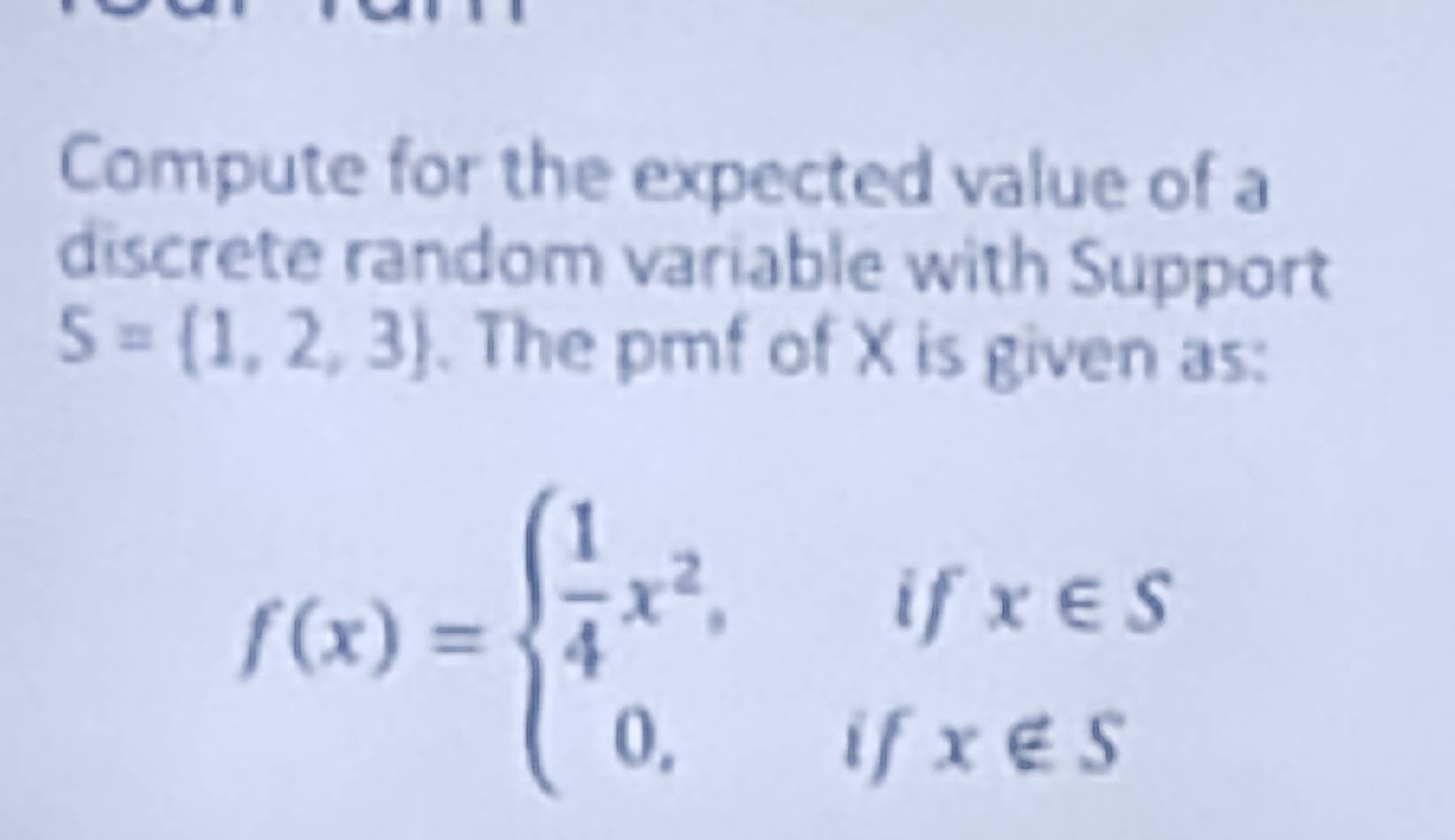 Compute for the expected value of a 
discrete random variable with Support
S= 1,2,3. The pmf of X is given as:
f(x)=beginarrayl  1/4 x^2,ifx∈ S 0,ifx∉ Sendarray.