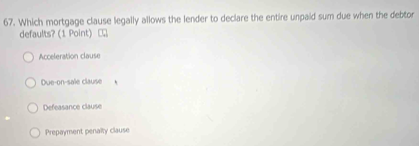 Which mortgage clause legally allows the lender to declare the entire unpaid sum due when the debtor
defaults? (1 Point)
Acceleration clause
Due-on-sale clause
Defeasance clause
Prepayment penalty clause