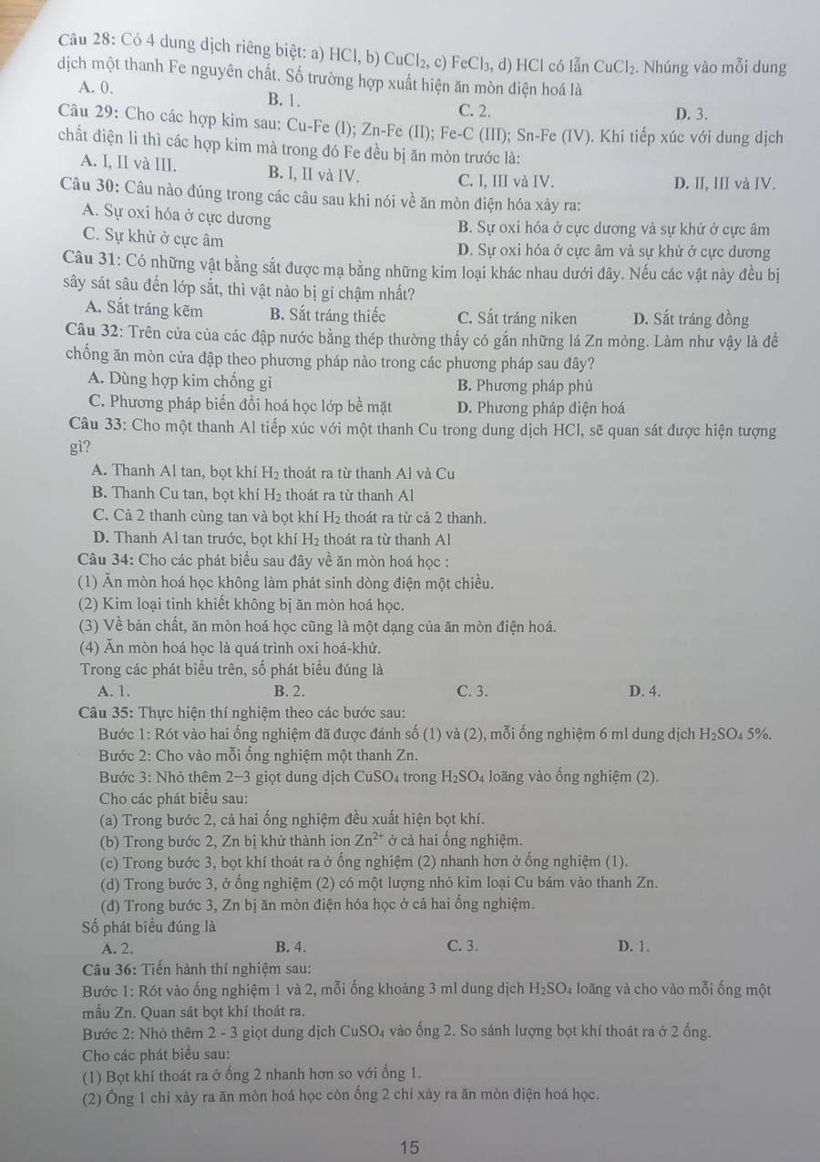 Có 4 dung dịch riêng biệt: a) HCI,b) Cu Cl_2. c) FeCl₃, d) HCl có lẫn CuCl_2. Nhúng vào mỗi dung
dịch một thanh Fe nguyên chất. Số trường hợp xuất hiện ăn mòn điện hoá là
A. 0.
B. 1. C. 2.
D. 3.
Câu 29: Cho các hợp kim sau: Cu-Fe (I); Zn-Fe (II); Fe-C (III); Sn-Fe (IV). Khi tiếp xúc với dung dịch
chất điện li thì các hợp kim mà trong đó Fe đều bị ăn mòn trước là:
A. I, II và III. B. I, II và IV. C. I, III và IV.
D. II, III và IV.
Câu 30: Câu nào đúng trong các câu sau khi nói về ăn mòn điện hóa xảy ra:
A. Sự oxi hóa ở cực dương
B. Sự oxi hóa ở cực dương và sự khử ở cực âm
C. Sự khử ở cực âm D. Sự oxi hóa ở cực âm và sự khử ở cực dương
Câu 31: Có những vật bằng sắt được mạ bằng những kim loại khác nhau dưới đây. Nếu các vật này đều bị
sây sát sâu đến lớp sắt, thì vật nào bị gi chậm nhất?
A. Sắt tráng kẽm B. Sắt tráng thiếc C. Sắt tráng niken D. Sắt tráng đồng
Câu 32: Trên cửa của các đập nước bằng thép thường thấy có gắn những lá Zn mỏng. Làm như vậy là để
chống ăn mòn cửa đập theo phương pháp nào trong các phương pháp sau đây?
A. Dùng hợp kim chống gi B. Phương pháp phủ
C. Phương pháp biến đổi hoá học lớp bề mặt D. Phương pháp điện hoá
Câu 33: Cho một thanh Al tiếp xúc với một thanh Cu trong dung dịch HCl, sẽ quan sát được hiện tượng
gì?
A. Thanh Al tan, bọt khí H 2 thoát ra từ thanh Al và Cu
B. Thanh Cu tan, bọt khí H₂ thoát ra từ thanh Al
C. Cả 2 thanh cùng tan và bọt khí H₂ thoát ra từ cả 2 thanh.
D. Thanh Al tan trước, bọt khí H₂ thoát ra từ thanh Al
Câu 34: Cho các phát biểu sau đây về ăn mòn hoá học :
(1) Ăn mòn hoá học không làm phát sinh dòng điện một chiều.
(2) Kim loại tinh khiết không bị ăn mòn hoá học.
(3) Về bản chất, ăn mòn hoá học cũng là một dạng của ăn mòn điện hoá.
(4) Ăn mòn hoá học là quá trình oxi hoá-khử.
Trong các phát biểu trên, số phát biểu đúng là
A. 1, B. 2. C. 3. D. 4.
Câu 35: Thực hiện thí nghiệm theo các bước sau:
Bước 1: Rót vào hai ống nghiệm đã được đánh số (1) và (2), mỗi ống nghiệm 6 ml dung dịch H_2SC 4 5%.
Bước 2: Cho vào mỗi ống nghiệm một thanh Zn.
Bước 3: Nhỏ thêm 2-3 giọt dung dịch CuSO₄ trong H_2SO_4 loãng vào ống nghiệm (2).
Cho các phát biểu sau:
(a) Trong bước 2, cả hai ống nghiệm đều xuất hiện bọt khí.
(b) Trong bước 2, Zn bị khử thành ion Zn^(2+) ở cả hai ống nghiệm.
(c) Trong bước 3, bọt khí thoát ra ở ống nghiệm (2) nhanh hơn ở ống nghiệm (1).
(d) Trong bước 3, ở ống nghiệm (2) có một lượng nhỏ kim loại Cu bám vào thanh Zn.
(đ) Trong bước 3, Zn bị ăn mòn điện hóa học ở cả hai ống nghiệm.
Số phát biểu đúng là
A. 2. B. 4. C. 3. D. 1.
Câu 36: Tiến hành thí nghiệm sau:
Bước 1: Rót vào ống nghiệm 1 và 2, mỗi ống khoảng 3 ml dung dịch H_2SO_4 lo ãng và cho vào mỗi ống một
mầu Zn. Quan sát bọt khí thoát ra.
Bước 2: Nhỏ thêm 2 - 3 giọt dung dịch CuSO_4 1 vào ống 2. So sánh lượng bọt khí thoát ra ở 2 ống.
Cho các phát biểu sau:
(1) Bọt khí thoát ra ở ống 2 nhanh hơn so với ống 1.
(2) Ông 1 chỉ xảy ra ăn mòn hoá học còn ống 2 chỉ xảy ra ăn mòn điện hoá học.
15