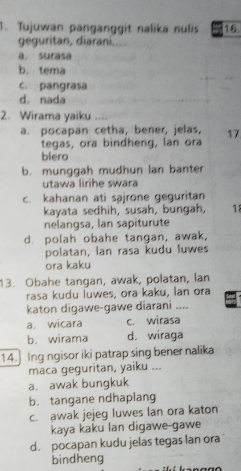 Tujuwan panganggit nalika nulis 16
geguritan, diarani....
a. surasa
b. tema
c. pangrasa
d. nada
2. Wirama yaiku ,,,,
a. pocapan cetha, bener, jelas, 17
tegas, ora bindheng, lan ora
blero
b. munggah mudhun lan banter
utawa lirihe swara
c. kahanan ati sajrone geguritan
kayata sedhih, susah, bungah, 18
nelangsa, lan sapiturute
d. polah obahe tangan, awak,
polatan, lan rasa kudu luwes
ora kaku
13. Obahe tangan, awak, polatan, lan
rasa kudu luwes, ora kaku, lan ora
katon digawe-gawe diarani ....
a. wicara c. wirasa
b. wirama d. wiraga
14.] Ing ngisor iki patrap sing bener nalika
maca geguritan, yaiku ...
a. awak bungkuk
b. tangane ndhaplang
c. awak jejeg luwes lan ora katon
kaya kaku lan digawe-gawe
d. pocapan kudu jelas tegas lan ora
bindheng