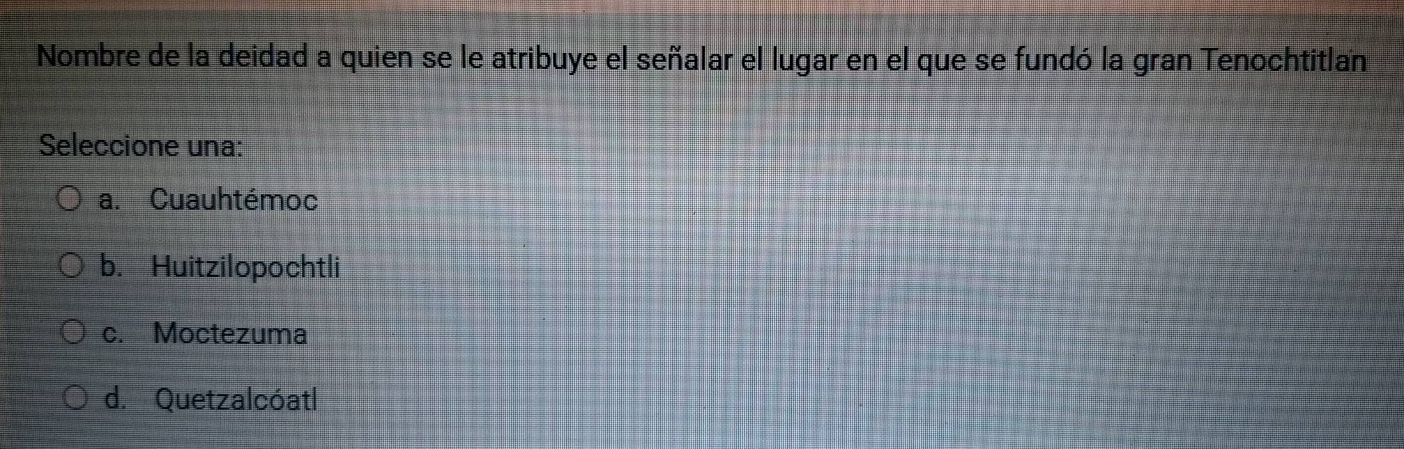 Nombre de la deidad a quien se le atribuye el señalar el lugar en el que se fundó la gran Tenochtitlan
Seleccione una:
a. Cuauhtémoc
b. Huitzilopochtli
c. Moctezuma
d. Quetzalcóatl