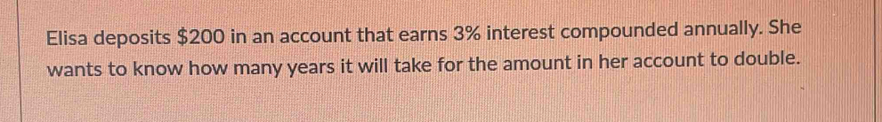 Elisa deposits $200 in an account that earns 3% interest compounded annually. She 
wants to know how many years it will take for the amount in her account to double.