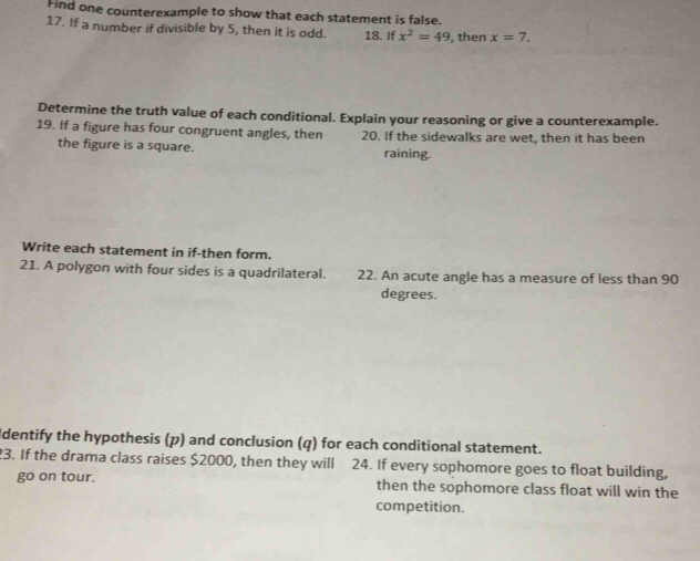 Find one counterexample to show that each statement is false. 
17. If a number if divisible by 5, then it is odd. 18. If x^2=49 , then x=7. 
Determine the truth value of each conditional. Explain your reasoning or give a counterexample. 
19. If a figure has four congruent angles, then 20. If the sidewalks are wet, then it has been 
the figure is a square. raining. 
Write each statement in if-then form. 
21. A polygon with four sides is a quadrilateral. 22. An acute angle has a measure of less than 90
degrees. 
Identify the hypothesis (p) and conclusion (q) for each conditional statement. 
23. If the drama class raises $2000, then they will 24. If every sophomore goes to float building, 
go on tour. then the sophomore class float will win the 
competition.