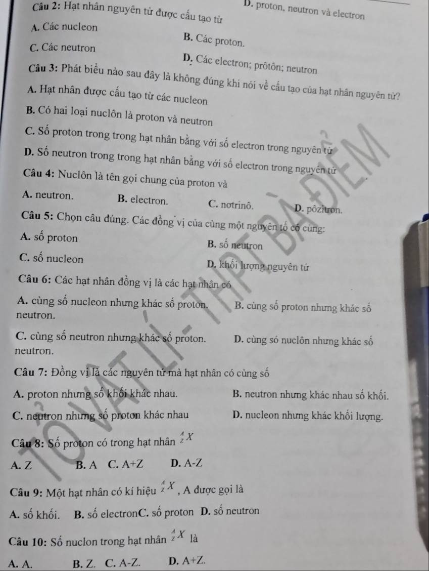 D. proton, neutron và electron
Cầu 2: Hạt nhân nguyên tử được cấu tạo từ
A. Các nucleon
B. Các proton.
C. Các neutron
D. Các electron; prôtôn; neutron
Câu 3: Phát biểu nào sau đây là không đúng khi nói về cầu tạo của hạt nhân nguyên từ?
A. Hạt nhân được cấu tạo từ các nucleon
B. Có hai loại nuclôn là proton và neutron
C. Số proton trong trong hạt nhân bằng với số electron trong nguyên tử
D. Số neutron trong trong hạt nhân bằng với số electron trong nguyên tử
Câu 4: Nuclôn là tên gọi chung của proton và
A. neutron. B. electron. C. notrinô. D. pôzitron.
Câu 5: Chọn câu đúng. Các đồng vị của cùng một nguyên tố có cùng:
A. số proton B. số neutron
C. số nucleon D. khối lượng nguyên tử
Câu 6: Các hạt nhân đồng vị là các hạt nhân có
A. cùng số nucleon nhưng khác số proton. B. cùng số proton nhưng khác số
neutron.
C. cùng số neutron nhưng khác số proton. D. cùng só nuclôn nhưng khác số
neutron.
Câu 7: Đồng vị là các nguyên tử mà hạt nhân có cùng số
A. proton nhưng số khối khác nhau. B. neutron nhưng khác nhau số khối.
C. neutron những số proton khác nhau D. nucleon nhưng khác khối lượng.
Câu 8: Số proton có trong hạt nhân _z^(AX
A. Z B. A C. A+Z D. A -∠
Câu 9: Một hạt nhân có kí hiệu _z^AX , A được gọi là
A. số khối. B. số electronC. shat o) proton D. Shat O neutron
Câu 10: Số nuclon trong hạt nhân _z^(AX_la)
A. A. B. Z. C. A-Z. D. A+Z.