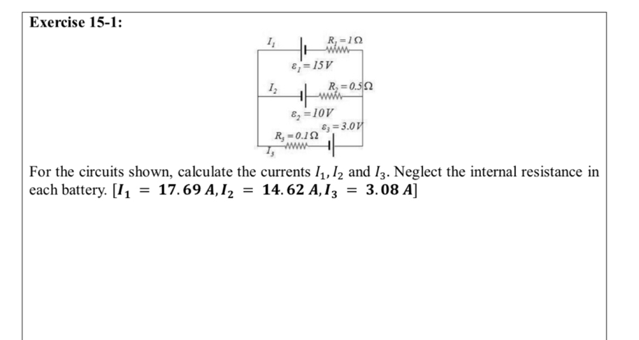 Exercise 15-1:
I_1 R_1=1Omega
varepsilon _1=15V
I_2 R_2=0.5Omega
varepsilon _2=10V
varepsilon _3=3.0V
R_3=0.1Omega
For the circuits shown, calculate the currents I_1, I_2 and I_3. Neglect the internal resistance in 
each battery. [I_1=17.69A, I_2=14.62A, I_3=3.08A]