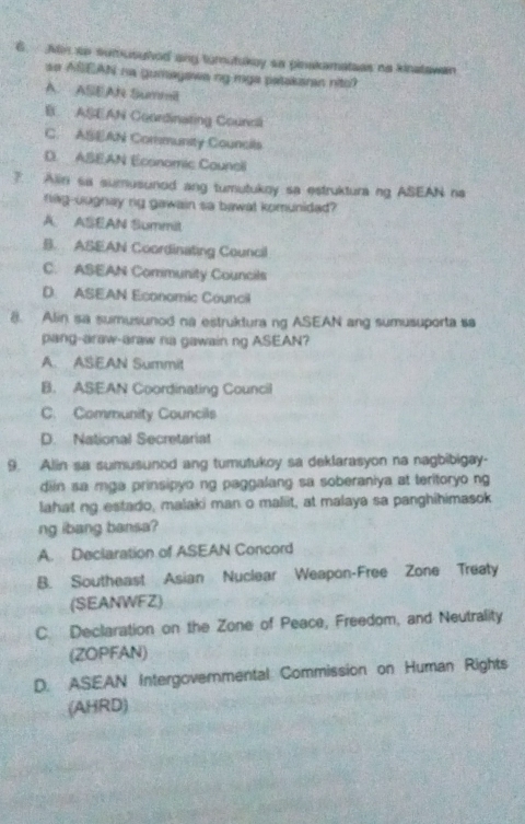 Min ap sumusuhed ang tumutukoy sa pinakamatees na kinatawan
so ASEAN na gumayawa ng mga patakanan nitc?
A. ASEAR Summil
B ASEAN Coordinating Councli
C. ASEAN Community Councils
D. ABEAN Economic Councll
7. Alin sa sumusunod ang tumutukoy sa estruktura ng ASEAN na
nag-uugnay ng gawain sa bawat komunidad?
A ASEAN Summit
B. ASEAN Coordinating Council
C. ASEAN Community Councils
D. ASEAN Economic Council
8. Alin sa sumusunod na estruktura ng ASEAN ang sumusuporta sa
pang-araw-araw na gawain ng ASEAN?
A. ASEAN Summit
B. ASEAN Coordinating Council
C. Community Councils
D. National Secretarial
9. Alin sa sumusunod ang tumutukoy sa deklarasyon na nagbibigay-
diin sa mga prinsipyo ng paggalang sa soberaniya at teritoryo ng
lahat ng estado, malaki man o maliit, at malaya sa panghihimasok
ng ibang bansa?
A. Declaration of ASEAN Concord
B. Southeast Asian Nuclear Weapon-Free Zone Treaty
(SEANWFZ)
C. Declaration on the Zone of Peace, Freedom, and Neutrality
(ZOPFAN)
D. ASEAN Intergovernmental Commission on Human Rights
(AHRD)