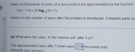 Sales (in thousands of units) of a new product are approximated by the function
S(t)=110+25log _4(3t+1). 
where t is the number of years after the product is introduced. Complete parts (a) 
(a) What were the sales, to the nearest unit, after 5 yr? 
The approximated sales after 5 years were 230 thousand units. 
(Simplify your answer.)