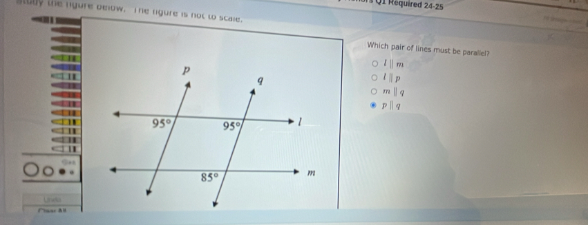 Required 24-25
tody the ngure below. The rgure is not to scale.
Which pair of lines must be parallel?
lparallel m
lparallel p
mparallel q
pparallel q
Unda
Ciar All