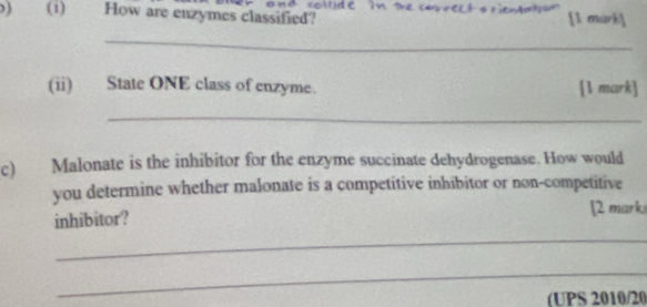 (1) How are enzymes classified? c in the [1 mark] 
_ 
(ii) State ONE class of enzyme. [1 mark] 
_ 
c) Malonate is the inhibitor for the enzyme succinate dehydrogenase. How would 
you determine whether malonate is a competitive inhibitor or non-competitive 
inhibitor? [2 mark 
_ 
_ 
(UPS 2010/20