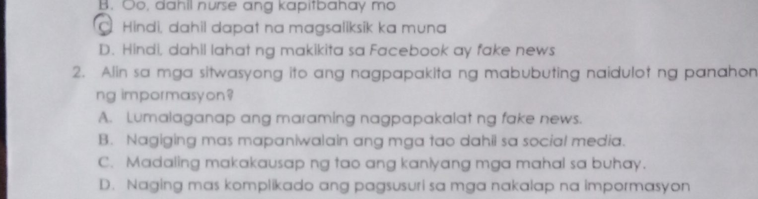 B. Oo, dahll nurse ang kapitbahay mo
. Hindi, dahil dapat na magsaliksik ka muna
D. Hindi, dahil lahat ng makikita sa Facebook ay fake news
2. Alin sa mga sitwasyong ito ang nagpapakita ng mabubuting naidulot ng panahon
ng impormasyon?
A. Lumalaganap ang maraming nagpapakalat ng fake news.
B. Nagiging mas mapaniwalain ang mga tao dahil sa social media.
C. Madaling makakausap ng tao ang kaniyang mga mahal sa buhay.
D. Naging mas komplikado ang pagsusuri sa mga nakalap na impormasyon