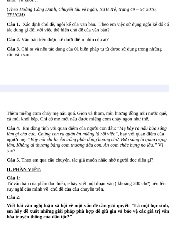 (Theo Hoàng Công Danh, Chuyến tàu vé ngắn, NXB Trẻ, trang 49 - 54 2016,
TPHCM)
Câu 1. Xác định chủ đề, ngôi kể của văn bản. Theo em việc sử dụng ngôi kế đó có
tác dụng gì đối với việc thể hiện chủ đề của văn bản?
Câu 2. Văn bản trên được kế dưới điểm nhìn của ai?
Câu 3. Chỉ ra và nêu tác dụng của 01 biện pháp tu từ được sử dụng trong những
câu văn sau:
Thèm miếng cơm cháy mẹ nấu quá. Giòn và thơm, mùi hương đồng mùi nước quê,
cả mùi khói bếp. Chi có mẹ mới nấu được miếng cơm cháy ngon như thế.
Câu 4. Em đồng tình với quan điểm của người con dâu: “Mẹ bày ra nấu bữa sáng
làm gì cho cực. Chúng con ra quán ăn miếng là rồi việc”, hay với quan điểm của
người mẹ: “Bây nói chi lạ. Ăn uống phải đàng hoàng chớ. Bữa sáng là quan trọng
lằm. Không ai thương bằng cơm thương đâu con. Ăn cơm chắc bụng no lâu.” Vì
sao?
Câu 5. Theo em qua câu chuyện, tác giả muốn nhắc nhở người đọc điều gì?
II. PHầN VIẾT:
Câu 1:
Từ văn bản của phần đọc hiểu, e hãy viết một đoạn văn ( khoảng 200 chữ) nêu lên
suy nghĩ của mình về chủ đề của câu chuyện trên.
Câu 2:
Viết bài văn nghị luận xã hội về một vấn đề cần giải quyết: "Là một học sinh,
em hãy đề xuất những giải pháp phù hợp đế giữ gìn và bảo vệ các giá trị văn
hóa truyền thống của dân tộc?”