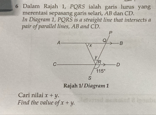 Dalam Rajah 1, PQRS ialah garis lurus yang
merentasi sepasang garis selari, AB dan CD.
In Diagram 1, PQRS is a straight line that intersects a
pair of parallel lines, AB and CD.
Rajah 1/ Diagram 1
Cari nilai x+y.
Find the value of x+y.