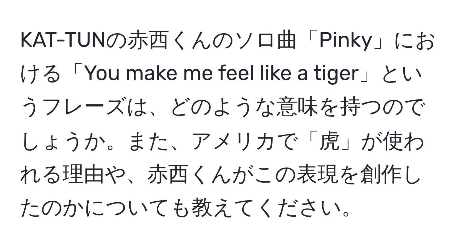 KAT-TUNの赤西くんのソロ曲「Pinky」における「You make me feel like a tiger」というフレーズは、どのような意味を持つのでしょうか。また、アメリカで「虎」が使われる理由や、赤西くんがこの表現を創作したのかについても教えてください。