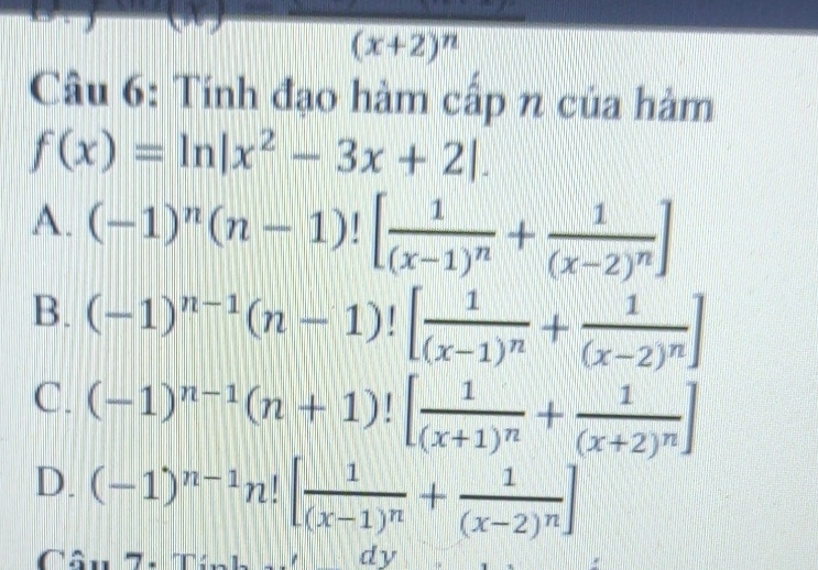 x_0 overline (x+2)^n
Câu 6: Tính đạo hàm cấp n của hàm
f(x)=ln |x^2-3x+2|.
A. (-1)^n(n-1)![frac 1(x-1)^n+frac 1(x-2)^n]
B. (-1)^n-1(n-1)![frac 1(x-1)^n+frac 1(x-2)^n]
C. (-1)^n-1(n+1)![frac 1(x+1)^n+frac 1(x+2)^n]
D. (-1)^n-1n![frac 1(x-1)^n+frac 1(x-2)^n]
Câu 7. dy